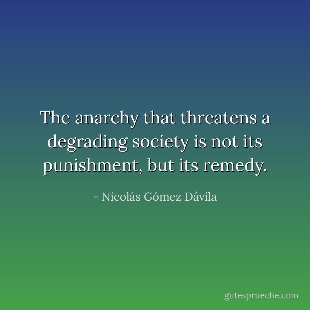 The anarchy that threatens a degrading society is not its punishment, but its remedy. - Nicolás Gómez Dávila