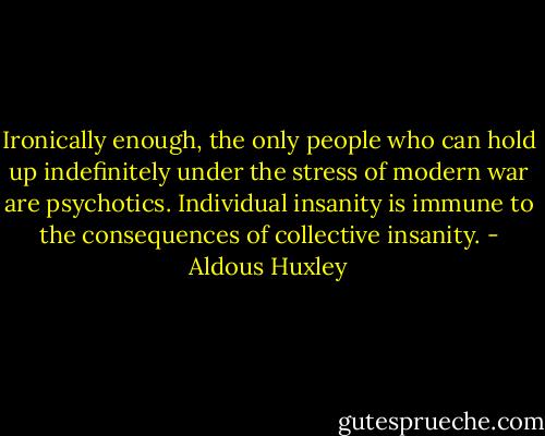 Ironically enough, the only people who can hold up indefinitely under the stress of modern war are psychotics. Individual insanity is immune to the consequences of collective insanity. - Aldous Huxley