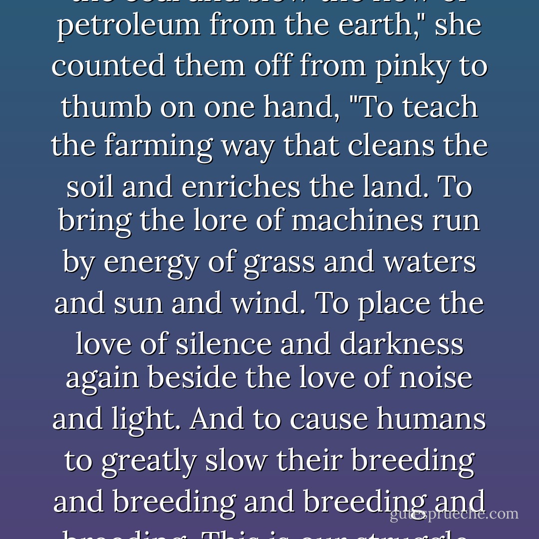 This is our struggle: to re-bury the coal and slow the flow of petroleum from the earth," she counted them off from pinky to thumb on one hand, "To teach the farming way that cleans the soil and enriches the land. To bring the lore of machines run by energy of grass and waters and sun and wind. To place the love of silence and darkness again beside the love of noise and light. And to cause humans to greatly slow their breeding and breeding and breeding and breeding. This is our struggle. - Robert Stikmanz