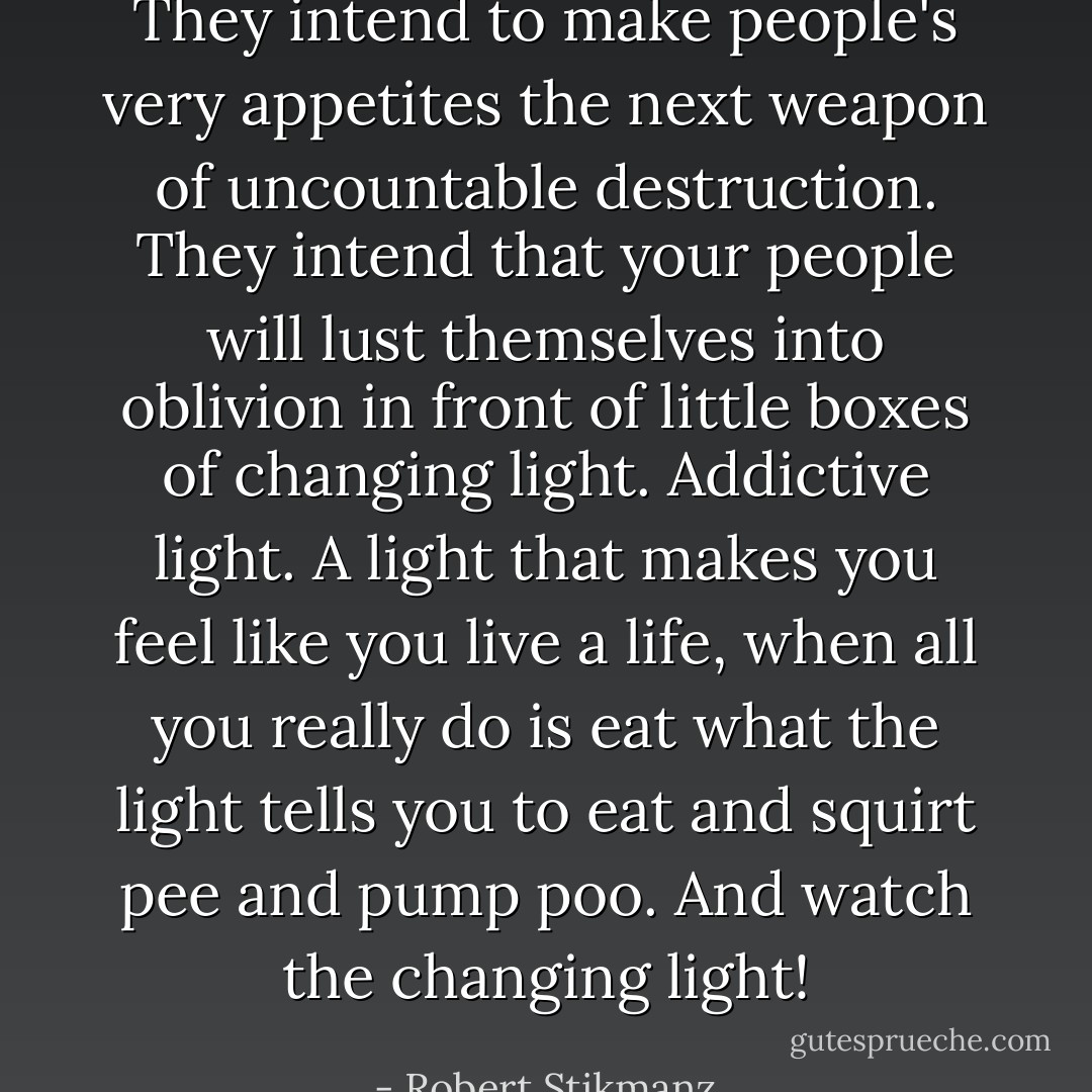 They intend to make people's very appetites the next weapon of uncountable destruction. They intend that your people will lust themselves into oblivion in front of little boxes of changing light. Addictive light. A light that makes you feel like you live a life, when all you really do is eat what the light tells you to eat and squirt pee and pump poo. And watch the changing light! - Robert Stikmanz