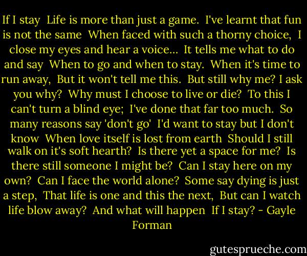 If I stay<br /><br />Life is more than just a game.<br /><br />I've learnt that fun is not the same<br /><br />When faced with such a thorny choice,<br /><br />I close my eyes and hear a voice…<br /><br />It tells me what to do and say<br /><br />When to go and when to stay.<br /><br />When it's time to run away,<br /><br />But it won't tell me this.<br /><br />But still why me? I ask you why?<br /><br />Why must I choose to live or die?<br /><br />To this I can't turn a blind eye;<br /><br />I've done that far too much.<br /><br />So many reasons say 'don't go'<br /><br />I'd want to stay but I don't know<br /><br />When love itself is lost from earth<br /><br />Should I still walk on it's soft hearth?<br /><br />Is there yet a space for me?<br /><br />Is there still someone I might be?<br /><br />Can I stay here on my own?<br /><br />Can I face the world alone?<br /><br />Some say dying is just a step,<br /><br />That life is one and this the next,<br /><br />But can I watch life blow away?<br /><br />And what will happen<br /><br />If I stay? - Gayle Forman