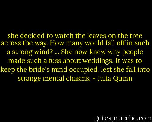 she decided to watch the leaves on the tree across the way. How many would fall off in such a strong wind? ... She now knew why people made such a fuss about weddings. It was to keep the bride's mind occupied, lest she fall into strange mental chasms. - Julia Quinn
