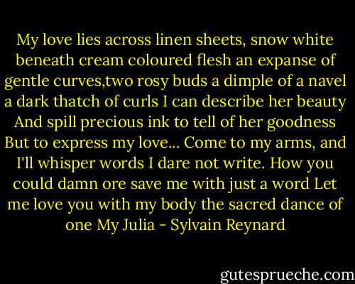 My love lies across linen sheets, snow white beneath cream coloured flesh an expanse of gentle curves,two rosy buds a dimple of a navel a dark thatch of curls I can describe her beauty And spill precious ink to tell of her goodness But to express my love... Come to my arms, and I'll whisper words I dare not write. How you could damn ore save me with just a word Let me love you with my body the sacred dance of one My Julia - Sylvain Reynard