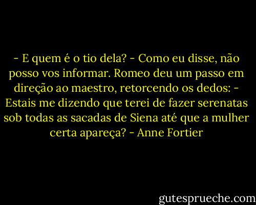 - E quem é o tio dela?<br />- Como eu disse, não posso vos informar.<br />Romeo deu um passo em direção ao maestro, retorcendo os dedos:<br />- Estais me dizendo que terei de fazer serenatas sob todas as sacadas de Siena até que a mulher certa apareça? - Anne Fortier