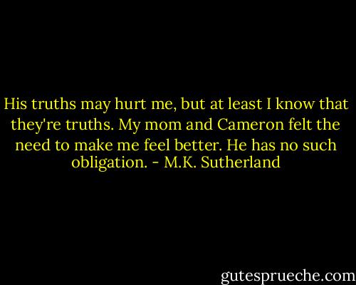 His truths may hurt me, but at least I know that they're truths. My mom and Cameron felt the need to make me feel better. He has no such obligation. - M.K. Sutherland