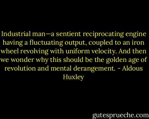 Industrial man—a sentient reciprocating engine having a fluctuating output, coupled to an iron wheel revolving with uniform velocity. And then we wonder why this should be the golden age of revolution and mental derangement. - Aldous Huxley