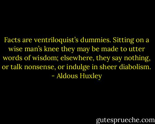 Facts are ventriloquist’s dummies. Sitting on a wise man’s knee they may be made to utter words of wisdom; elsewhere, they say nothing, or talk nonsense, or indulge in sheer diabolism. - Aldous Huxley
