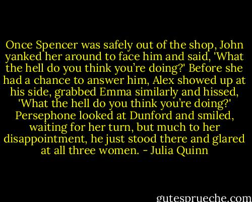 Once Spencer was safely out of the shop, John yanked her around to face him and said, 'What the hell do you think you’re doing?'<br />Before she had a chance to answer him, Alex showed up at his side, grabbed Emma similarly and hissed, 'What the hell do you think you’re doing?'<br />Persephone looked at Dunford and smiled, waiting for her turn, but much to her disappointment, he just stood there and glared at all three women. - Julia Quinn