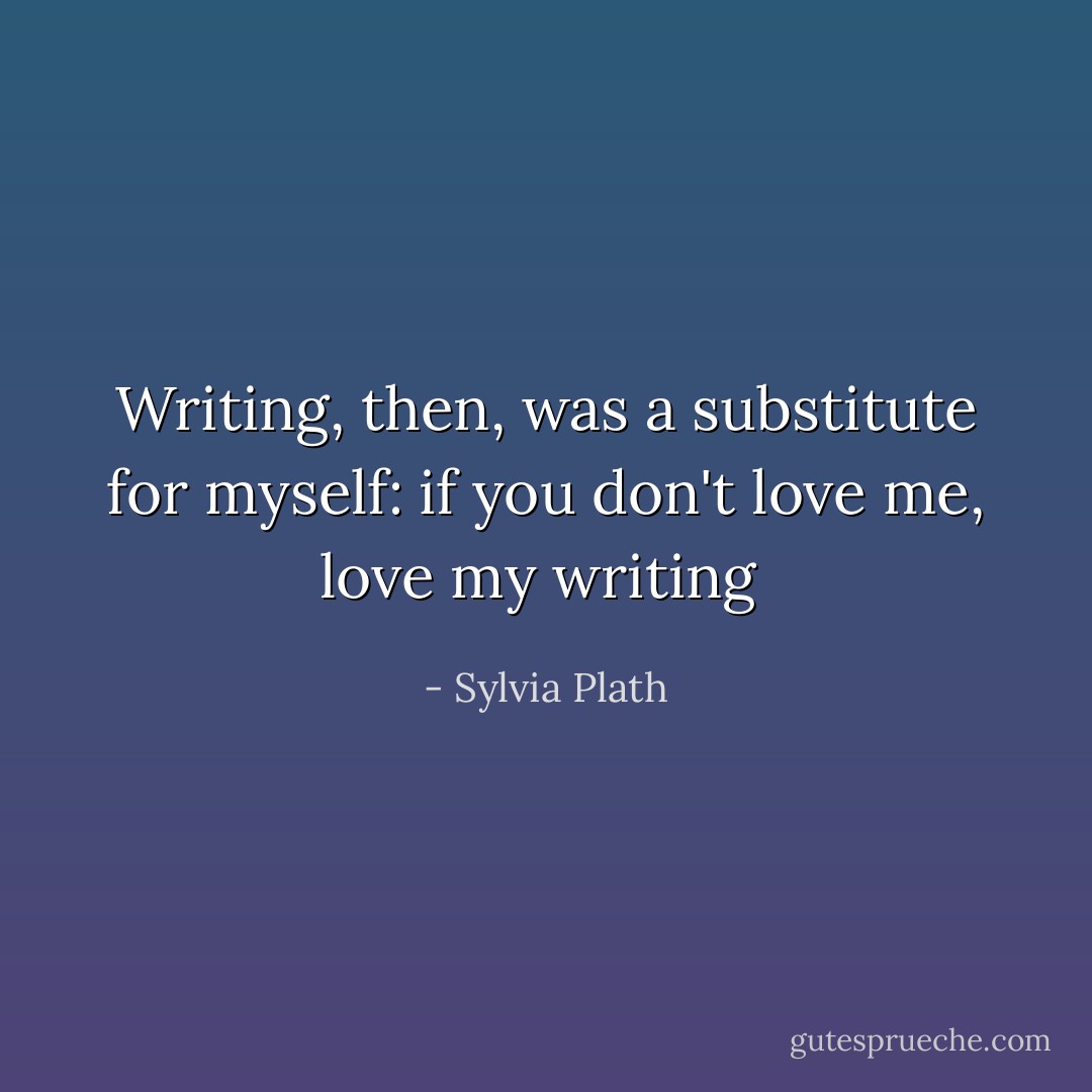 Writing, then, was a substitute for myself: if you don't love me, love my writing  - Sylvia Plath