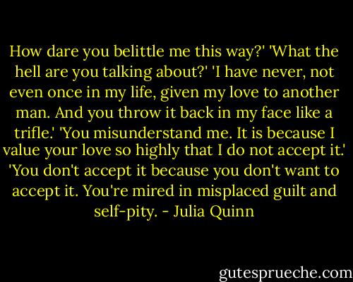 How dare you belittle me this way?'<br />'What the hell are you talking about?'<br />'I have never, not even once in my life, given my love to another man. And you throw it back in my face like a trifle.'<br />'You misunderstand me. It is because I value your love so highly that I do not accept it.'<br />'You don't accept it because you don't want to accept it. You're mired in misplaced guilt and self-pity. - Julia Quinn