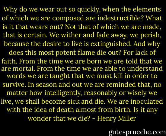 Why do we wear out so quickly, when the elements of which we are composed are indestructible? What is it that wears out? Not that of which we are made, that is certain. We wither and fade away, we perish, because the desire to live is extinguished. And why does this most potent flame die out? For lack of faith. From the time we are born we are told that we are mortal. From the time we are able to understand words we are taught that we must kill in order to survive. In season and out we are reminded that, no matter how intelligently, reasonably or wisely we live, we shall become sick and die. We are inoculated with the idea of death almost from birth. Is it any wonder that we die? - Henry Miller