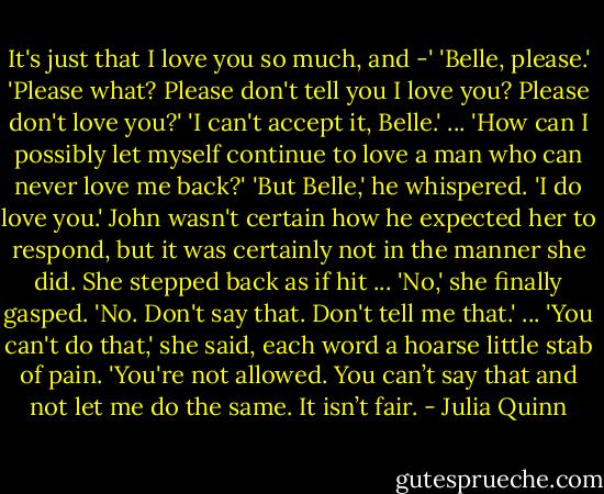 It's just that I love you so much, and -'<br />'Belle, please.'<br />'Please what? Please don't tell you I love you? Please don't love you?'<br />'I can't accept it, Belle.'<br />...<br />'How can I possibly let myself continue to love a man who can never love me back?'<br />'But Belle,' he whispered. 'I do love you.'<br />John wasn't certain how he expected her to respond, but it was certainly not in the manner she did. She stepped back as if hit ... 'No,' she finally gasped. 'No. Don't say that. Don't tell me that.' ... 'You can't do that,' she said, each word a hoarse little stab of pain. 'You're not allowed. You can’t say that and not let me do the same. It isn’t fair. - Julia Quinn