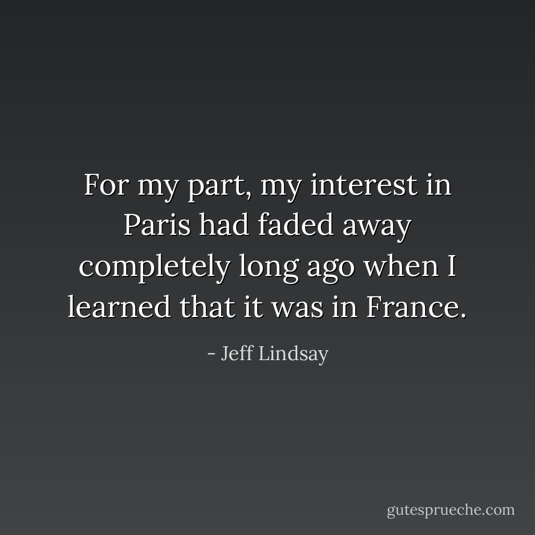 For my part, my interest in Paris had faded away completely long ago when I learned that it was in France. - Jeff Lindsay