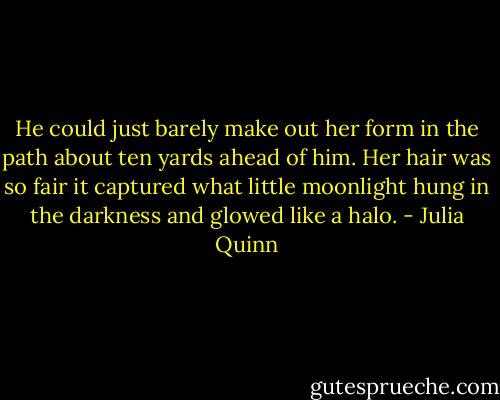 He could just barely make out her form in the path about ten yards ahead of him. Her hair was so fair it captured what little moonlight hung in the darkness and glowed like a halo. - Julia Quinn