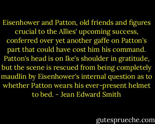 Eisenhower and Patton, old friends and figures crucial to the Allies' upcoming success, conferred over yet another gaffe on Patton's part that could have cost him his command. Patton's head is on Ike's shoulder in gratitude, but the scene is rescued from being completely maudlin by Eisenhower's internal question as to whether Patton wears his ever-present helmet to bed. - Jean Edward Smith
