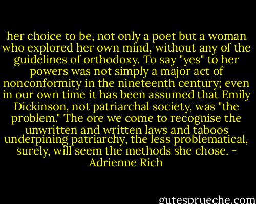 her choice to be, not only a poet but a woman who explored her own mind, without any of the guidelines of orthodoxy. To say "yes" to her powers was not simply a major act of nonconformity in the nineteenth century; even in our own time it has been assumed that Emily Dickinson, not patriarchal society, was "the problem." The ore we come to recognise the unwritten and written laws and taboos underpining patriarchy, the less problematical, surely, will seem the methods she chose. - Adrienne Rich