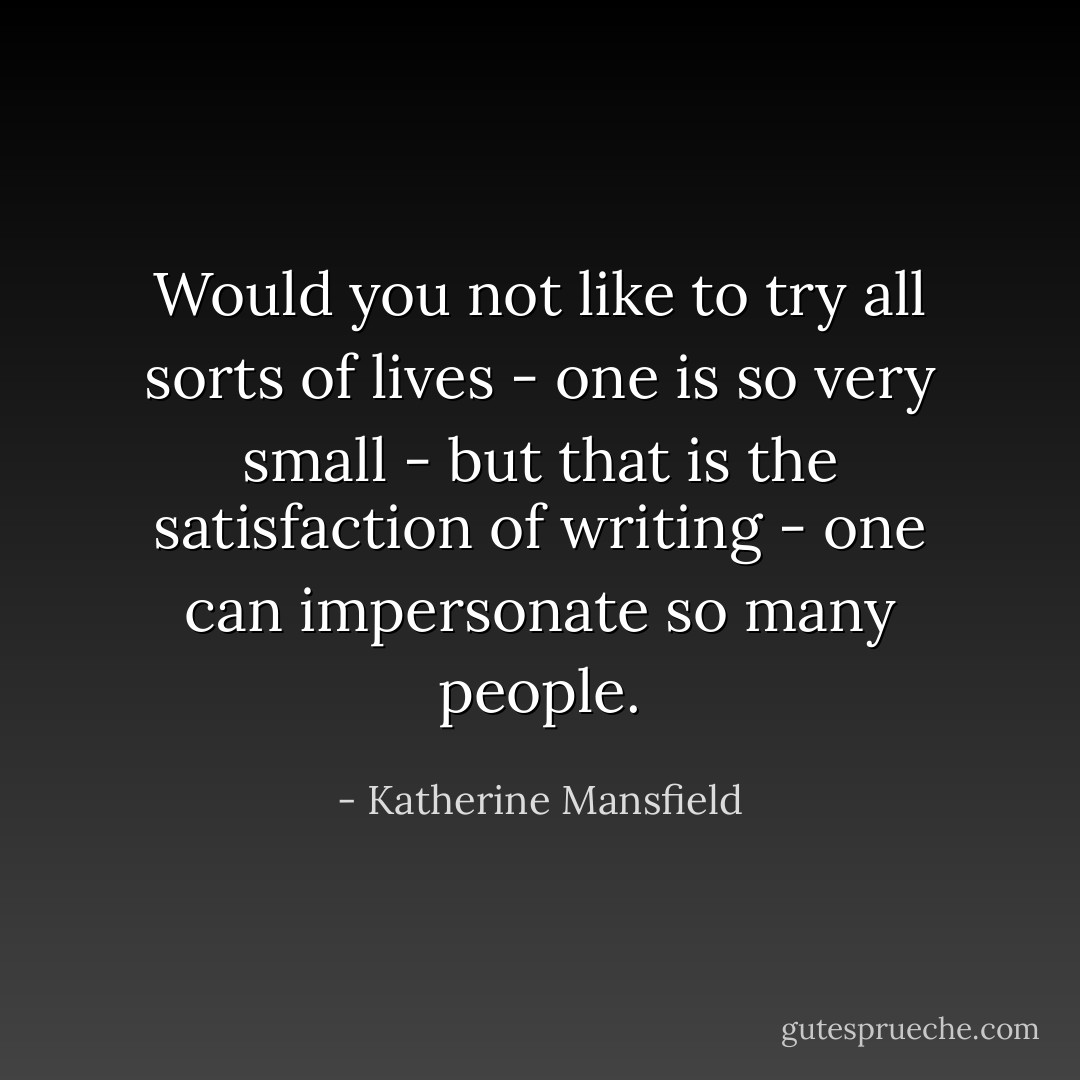 Would you not like to try all sorts of lives - one is so very small - but that is the satisfaction of writing - one can impersonate so many people. - Katherine Mansfield