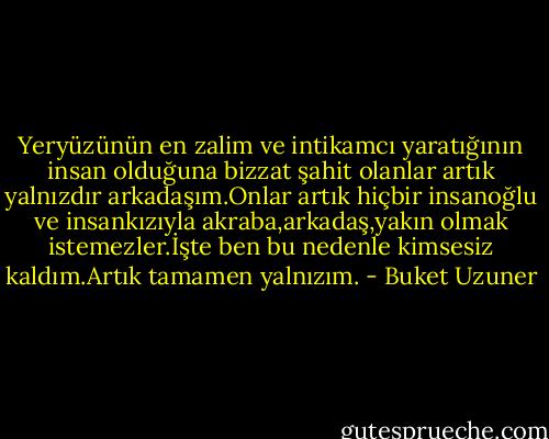 Yeryüzünün en zalim ve intikamcı yaratığının insan olduğuna bizzat şahit olanlar artık yalnızdır arkadaşım.Onlar artık hiçbir insanoğlu ve insankızıyla akraba,arkadaş,yakın olmak istemezler.İşte ben bu nedenle kimsesiz kaldım.Artık tamamen yalnızım. - Buket Uzuner