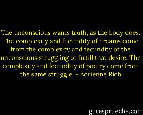 The unconscious wants truth, as the body does. The complexity and fecundity of dreams come from the complexity and fecundity of the unconscious struggling to fulfill that desire. The complexity and fecundity of poetry come from the same struggle. - Adrienne Rich