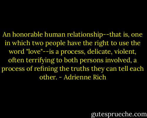 An honorable human relationship--that is, one in which two people have the right to use the word "love"--is a process, delicate, violent, often terrifying to both persons involved, a process of refining the truths they can tell each other. - Adrienne Rich
