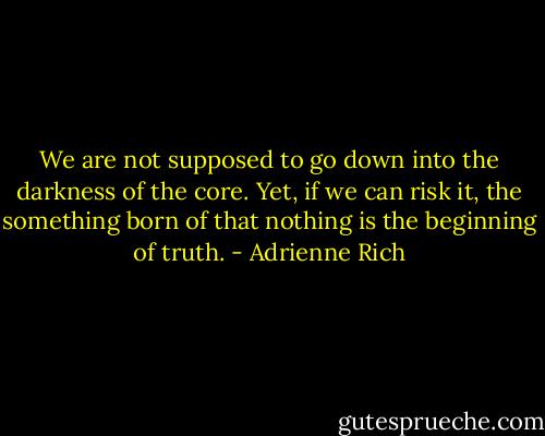 We are not supposed to go down into the darkness of the core. Yet, if we can risk it, the something born of that nothing is the beginning of truth. - Adrienne Rich