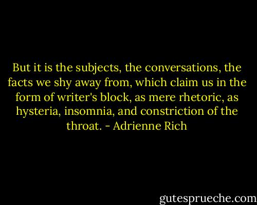 But it is the subjects, the conversations, the facts we shy away from, which claim us in the form of writer's block, as mere rhetoric, as hysteria, insomnia, and constriction of the throat. - Adrienne Rich