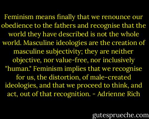 Feminism means finally that we renounce our obedience to the fathers and recognise that the world they have described is not the whole world. Masculine ideologies are the creation of masculine subjectivity; they are neither objective, nor value-free, nor inclusively "human." Feminism implies that we recognise for us, the distortion, of male-created ideologies, and that we proceed to think, and act, out of that recognition. - Adrienne Rich