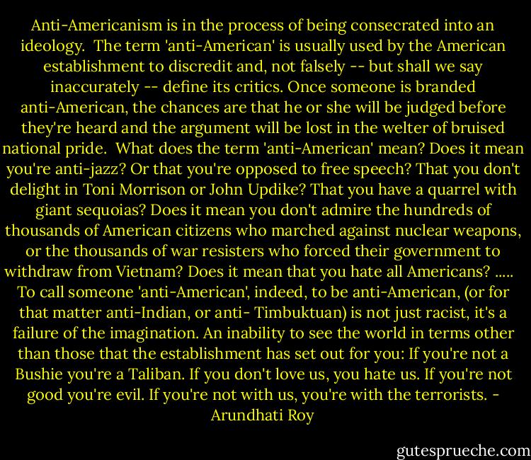 Anti-Americanism is in the process of being consecrated into an ideology.<br /><br />The term 'anti-American' is usually used by the American establishment to discredit and, not falsely -- but shall we say inaccurately -- define its critics. Once someone is branded anti-American, the chances are that he or she will be judged before they're heard and the argument will be lost in the welter of bruised national pride.<br /><br />What does the term 'anti-American' mean? Does it mean you're anti-jazz? Or that you're opposed to free speech? That you don't delight in Toni Morrison or John Updike? That you have a quarrel with giant sequoias? Does it mean you don't admire the hundreds of thousands of American citizens who marched against nuclear weapons, or the thousands of war resisters who forced their government to withdraw from Vietnam? Does it mean that you hate all Americans? ..... <br /><br />To call someone 'anti-American', indeed, to be anti-American, (or for that matter anti-Indian, or anti- Timbuktuan) is not just racist, it's a failure of the imagination. An inability to see the world in terms other than those that the establishment has set out for you: If you're not a Bushie you're a Taliban. If you don't love us, you hate us. If you're not good you're evil. If you're not with us, you're with the terrorists. - Arundhati Roy