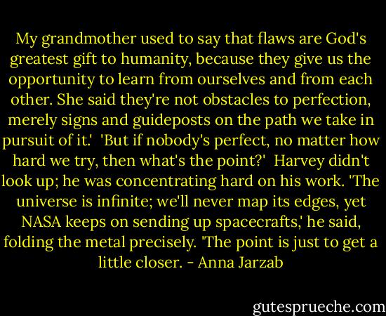 My grandmother used to say that flaws are God's greatest gift to humanity, because they give us the opportunity to learn from ourselves and from each other. She said they're not obstacles to perfection, merely signs and guideposts on the path we take in pursuit of it.' <br />'But if nobody's perfect, no matter how hard we try, then what's the point?' <br />Harvey didn't look up; he was concentrating hard on his work. 'The universe is infinite; we'll never map its edges, yet NASA keeps on sending up spacecrafts,' he said, folding the metal precisely. 'The point is just to get a little closer. - Anna Jarzab