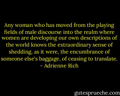 Any woman who has moved from the playing fields of male discourse into the realm where women are developing our own descriptions of the world knows the extraordinary sense of shedding, as it were, the encumbrance of someone else's baggage, of ceasing to translate. - Adrienne Rich