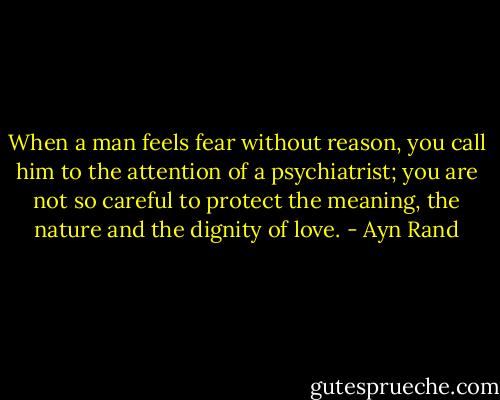 When a man feels fear without reason, you call him to the attention of a psychiatrist; you are not so careful to protect the meaning, the nature and the dignity of love. - Ayn Rand
