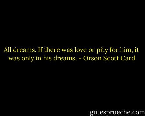 All dreams. If there was love or pity for him, it was only in his dreams. - Orson Scott Card
