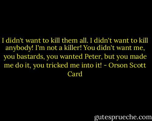 I didn't want to kill them all. I didn't want to kill anybody! I'm not a killer! You didn't want me, you bastards, you wanted Peter, but you made me do it, you tricked me into it! - Orson Scott Card