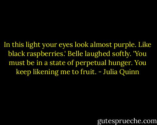 In this light your eyes look almost purple. Like black raspberries.'<br />Belle laughed softly. 'You must be in a state of perpetual hunger. You keep likening me to fruit. - Julia Quinn