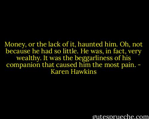 Money, or the lack of it, haunted him. Oh, not because he had so little. He was, in fact, very wealthy. It was the beggarliness of his companion that caused him the most pain. - Karen Hawkins