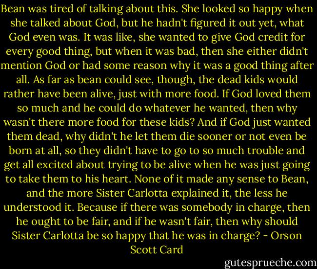 Bean was tired of talking about this. She looked so happy when she talked about God, but he hadn't figured it out yet, what God even was. It was like, she wanted to give God credit for every good thing, but when it was bad, then she either didn't mention God or had some reason why it was a good thing after all. As far as bean could see, though, the dead kids would rather have been alive, just with more food. If God loved them so much and he could do whatever he wanted, then why wasn't there more food for these kids? And if God just wanted them dead, why didn't he let them die sooner or not even be born at all, so they didn't have to go to so much trouble and get all excited about trying to be alive when he was just going to take them to his heart. None of it made any sense to Bean, and the more Sister Carlotta explained it, the less he understood it. Because if there was somebody in charge, then he ought to be fair, and if he wasn't fair, then why should Sister Carlotta be so happy that he was in charge? - Orson Scott Card