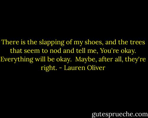 There is the slapping of my shoes, and the trees that seem to nod and tell me, You're okay. Everything will be okay.<br /><br />Maybe, after all, they're right. - Lauren Oliver