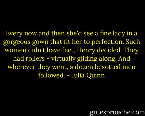 Every now and then she'd see a fine lady in a gorgeous gown that fit her to perfection. Such women didn't have feet, Henry decided. They had rollers - virtually gliding along. And wherever they went, a dozen besotted men followed. - Julia Quinn