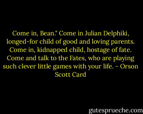 Come in, Bean." Come in Julian Delphiki, longed-for child of good and loving parents. Come in, kidnapped child, hostage of fate. Come and talk to the Fates, who are playing such clever little games with your life. - Orson Scott Card