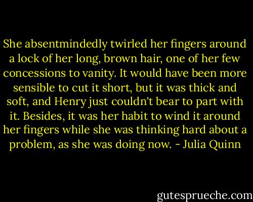 She absentmindedly twirled her fingers around a lock of her long, brown hair, one of her few concessions to vanity. It would have been more sensible to cut it short, but it was thick and soft, and Henry just couldn't bear to part with it. Besides, it was her habit to wind it around her fingers while she was thinking hard about a problem, as she was doing now. - Julia Quinn