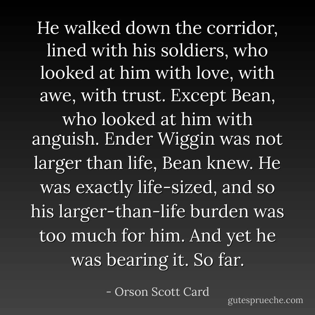 He walked down the corridor, lined with his soldiers, who looked at him with love, with awe, with trust. Except Bean, who looked at him with anguish. Ender Wiggin was not larger than life, Bean knew. He was exactly life-sized, and so his larger-than-life burden was too much for him. And yet he was bearing it. So far. - Orson Scott Card