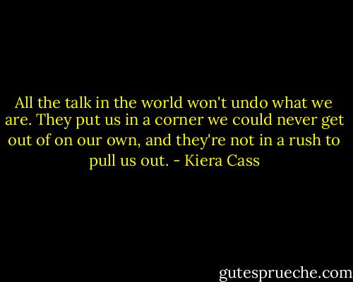 All the talk in the world won't undo what we are. They put us in a corner we could never get out of on our own, and they're not in a rush to pull us out. - Kiera Cass