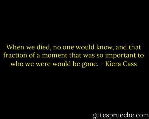 When we died, no one would know, and that fraction of a moment that was so important to who we were would be gone. - Kiera Cass