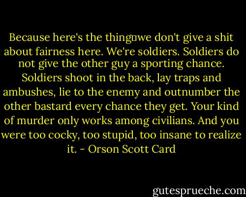 Because here's the thing―we don't give a shit about fairness here. We're soldiers. Soldiers do not give the other guy a sporting chance. Soldiers shoot in the back, lay traps and ambushes, lie to the enemy and outnumber the other bastard every chance they get. Your kind of murder only works among civilians. And you were too cocky, too stupid, too insane to realize it. - Orson Scott Card