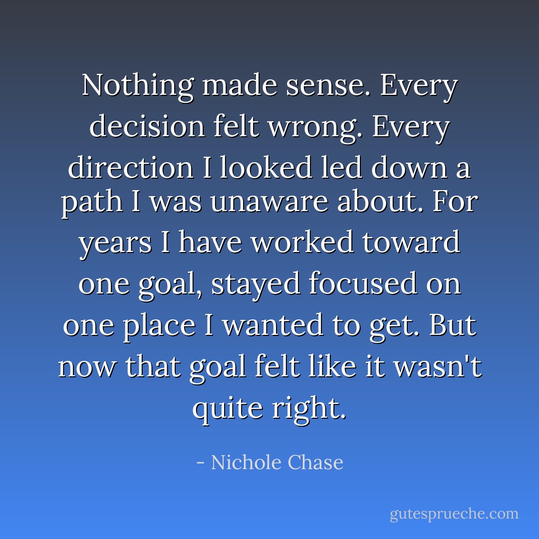 Nothing made sense. Every decision felt wrong. Every direction I looked led down a path I was unaware about. For years I have worked toward one goal, stayed focused on one place I wanted to get. But now that goal felt like it wasn't quite right. - Nichole Chase