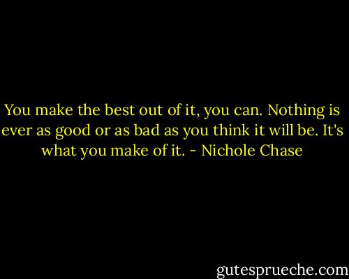You make the best out of it, you can. Nothing is ever as good or as bad as you think it will be. It's what you make of it. - Nichole Chase