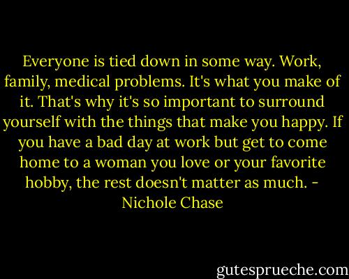 Everyone is tied down in some way. Work, family, medical problems. It's what you make of it. That's why it's so important to surround yourself with the things that make you happy. If you have a bad day at work but get to come home to a woman you love or your favorite hobby, the rest doesn't matter as much. - Nichole Chase