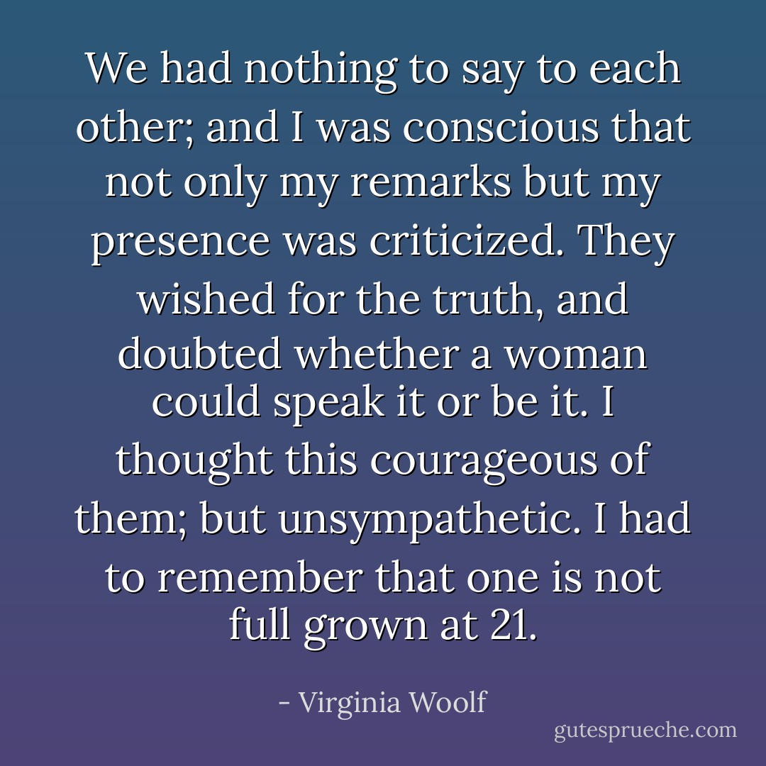 We had nothing to say to each other; and I was conscious that not only my remarks but my presence was criticized. They wished for the truth, and doubted whether a woman could speak it or be it. I thought this courageous of them; but unsympathetic. I had to remember that one is not full grown at 21. - Virginia Woolf