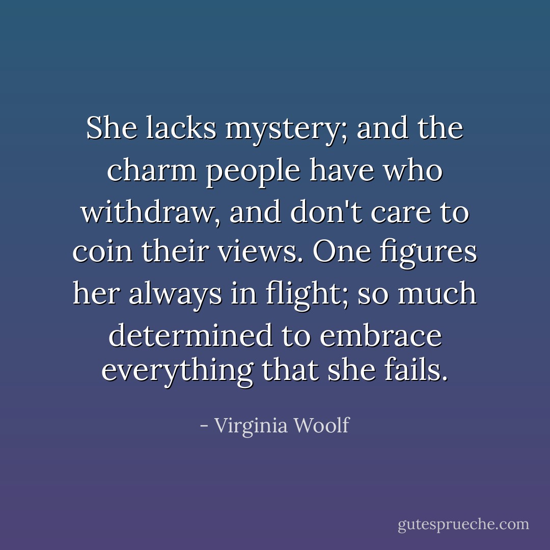 She lacks mystery; and the charm people have who withdraw, and don't care to coin their views. One figures her always in flight; so much determined to embrace everything that she fails. - Virginia Woolf