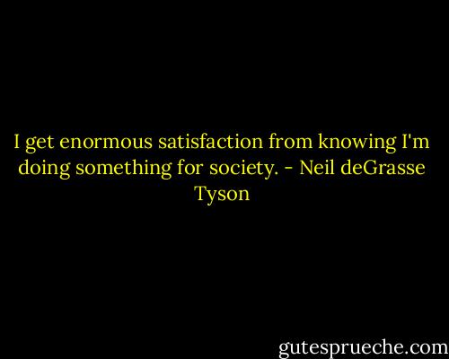 I get enormous satisfaction from knowing I'm doing something for society. - Neil deGrasse Tyson